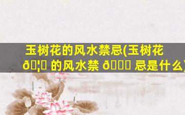 玉树花的风水禁忌(玉树花 🦅 的风水禁 💐 忌是什么)